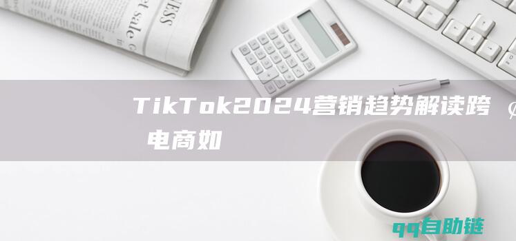 TikTok2024营销趋势解读：跨境电商如何打造爆款内容，长线经营？-跨境电商